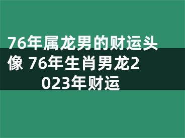 76年属龙男的财运头像 76年生肖男龙2023年财运