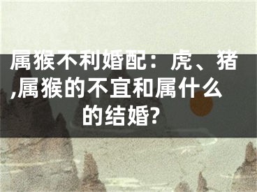 属猴不利婚配：虎、猪,属猴的不宜和属什么的结婚?