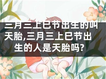 三月三上巳节出生的叫天胎,三月三上巳节出生的人是天胎吗?
