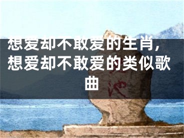 想爱却不敢爱的生肖,想爱却不敢爱的类似歌曲