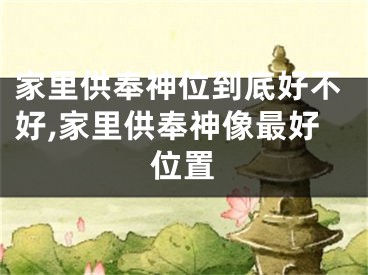 家里供奉神位到底好不好,家里供奉神像最好位置