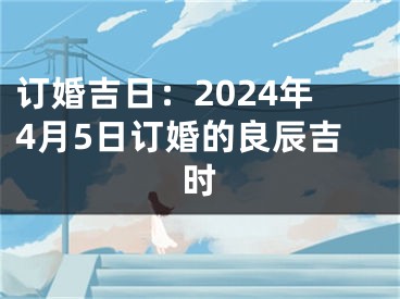 订婚吉日：2024年4月5日订婚的良辰吉时
