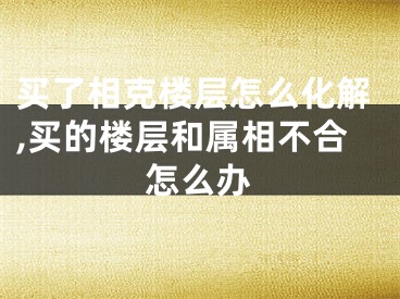 买了相克楼层怎么化解,买的楼层和属相不合怎么办