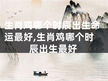 生肖鸡哪个时辰出生命运最好,生肖鸡哪个时辰出生最好