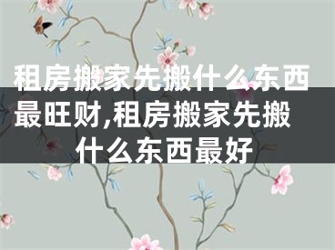 租房搬家先搬什么东西最旺财,租房搬家先搬什么东西最好