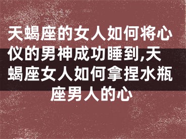 天蝎座的女人如何将心仪的男神成功睡到,天蝎座女人如何拿捏水瓶座男人的心