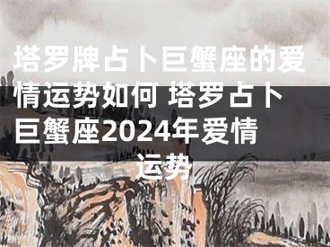塔罗牌占卜巨蟹座的爱情运势如何 塔罗占卜巨蟹座2024年爱情运势