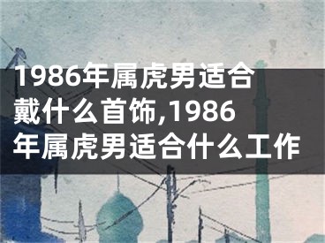 1986年属虎男适合戴什么首饰,1986年属虎男适合什么工作