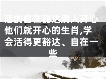 活的自在豁达别人开心他们就开心的生肖,学会活得更豁达、自在一些