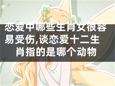 恋爱中哪些生肖女很容易受伤,谈恋爱十二生肖指的是哪个动物