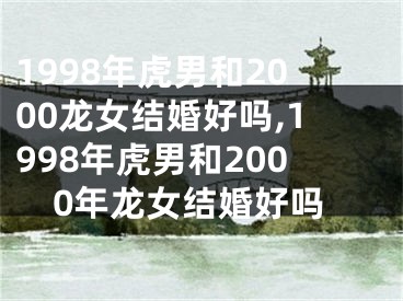 1998年虎男和2000龙女结婚好吗,1998年虎男和2000年龙女结婚好吗
