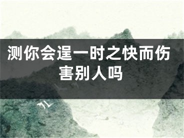 测你会逞一时之快而伤害别人吗