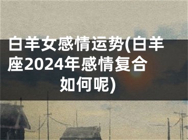 白羊女感情运势(白羊座2024年感情复合如何呢)