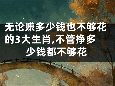 无论赚多少钱也不够花的3大生肖,不管挣多少钱都不够花