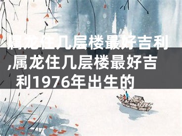 属龙住几层楼最好吉利,属龙住几层楼最好吉利1976年出生的