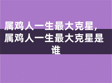 属鸡人一生最大克星,属鸡人一生最大克星是谁