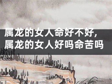 属龙的女人命好不好,属龙的女人好吗命苦吗