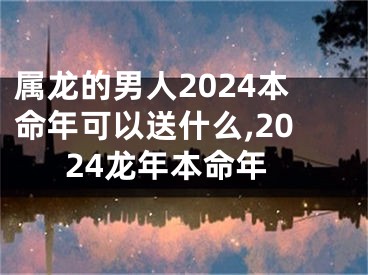 属龙的男人2024本命年可以送什么,2024龙年本命年