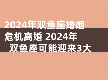 2024年双鱼座婚姻危机离婚 2024年双鱼座可能迎来3大