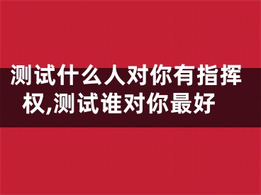 测试什么人对你有指挥权,测试谁对你最好