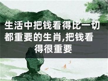 生活中把钱看得比一切都重要的生肖,把钱看得很重要