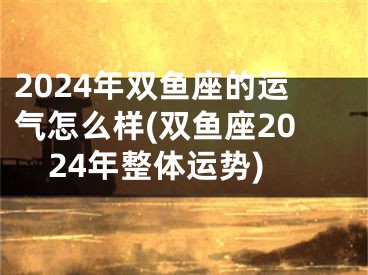 2024年双鱼座的运气怎么样(双鱼座2024年整体运势)