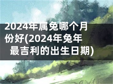 2024年属兔哪个月份好(2024年兔年最吉利的出生日期)