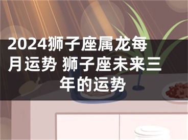 2024狮子座属龙每月运势 狮子座未来三年的运势
