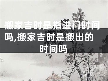 搬家吉时是指进门时间吗,搬家吉时是搬出的时间吗