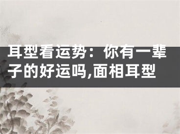 耳型看运势：你有一辈子的好运吗,面相耳型