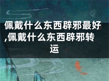 佩戴什么东西辟邪最好,佩戴什么东西辟邪转运