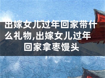 出嫁女儿过年回家带什么礼物,出嫁女儿过年回家拿枣馒头