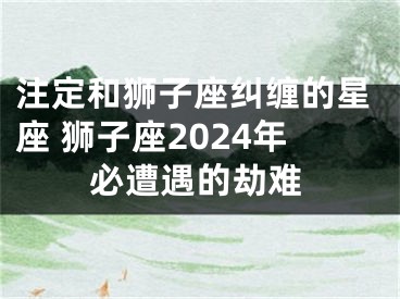 注定和狮子座纠缠的星座 狮子座2024年必遭遇的劫难