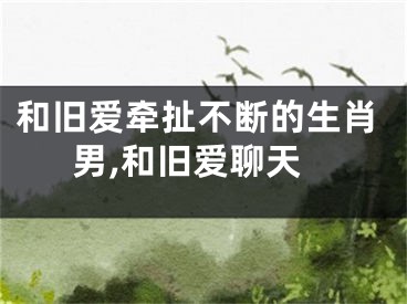 和旧爱牵扯不断的生肖男,和旧爱聊天