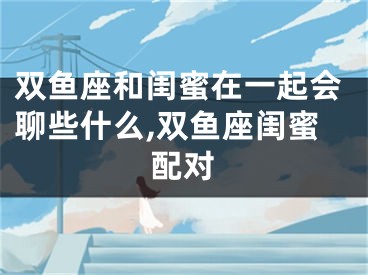 双鱼座和闺蜜在一起会聊些什么,双鱼座闺蜜配对