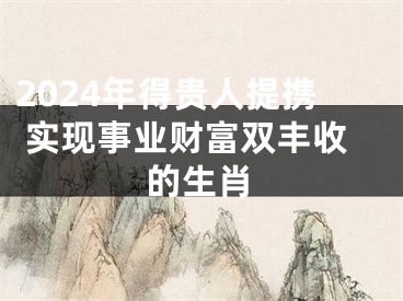 2024年得贵人提携 实现事业财富双丰收的生肖