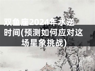 双鱼座2024年水逆时间(预测如何应对这场星象挑战)