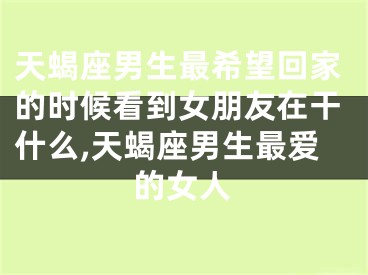 天蝎座男生最希望回家的时候看到女朋友在干什么,天蝎座男生最爱的女人