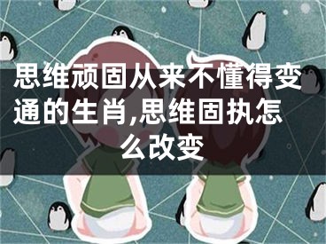 思维顽固从来不懂得变通的生肖,思维固执怎么改变