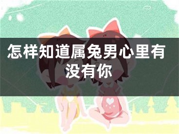 怎样知道属兔男心里有没有你
