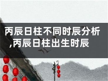 丙辰日柱不同时辰分析,丙辰日柱出生时辰