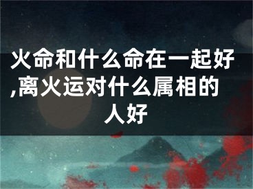 火命和什么命在一起好,离火运对什么属相的人好