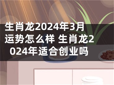 生肖龙2024年3月运势怎么样 生肖龙2024年适合创业吗