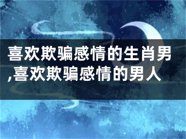 喜欢欺骗感情的生肖男,喜欢欺骗感情的男人