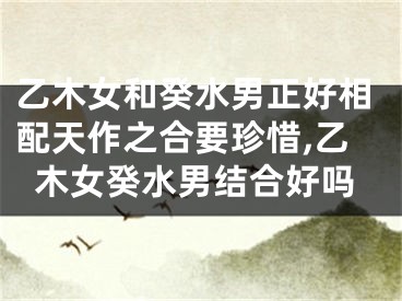 乙木女和癸水男正好相配天作之合要珍惜,乙木女癸水男结合好吗