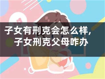 子女有刑克会怎么样,子女刑克父母咋办