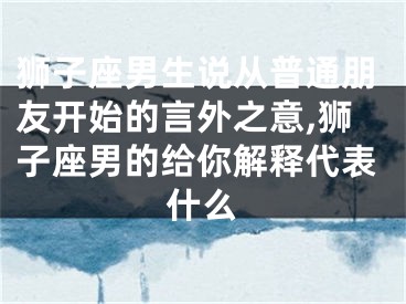 狮子座男生说从普通朋友开始的言外之意,狮子座男的给你解释代表什么