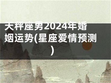 天秤座男2024年婚姻运势(星座爱情预测)