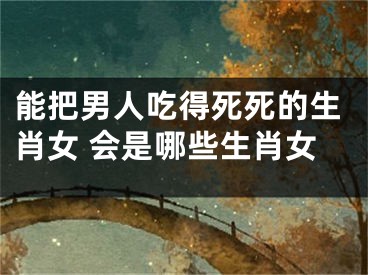 能把男人吃得死死的生肖女 会是哪些生肖女