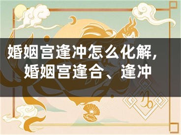 婚姻宫逢冲怎么化解,婚姻宫逢合、逢冲